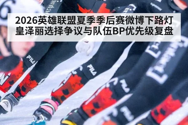 2026英雄联盟夏季季后赛微博下路灯皇泽丽选择争议与队伍BP优先级复盘
