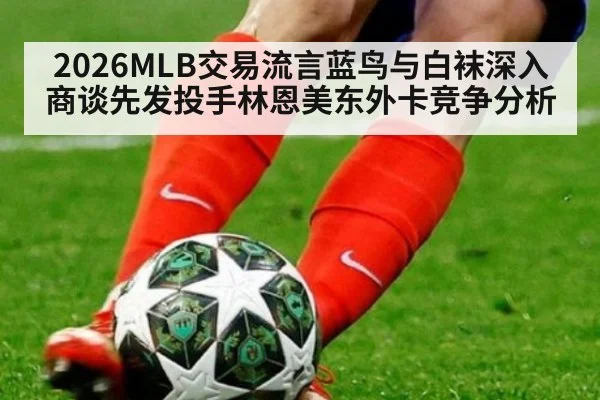2026MLB交易流言蓝鸟与白袜深入商谈先发投手林恩美东外卡竞争分析