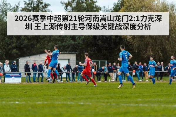 2026赛季中超第21轮河南嵩山龙门2:1力克深圳 王上源传射主导保级关键战深度分析